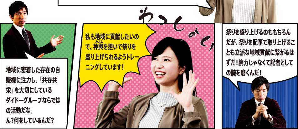 地域に密着した存在の自販機に主力し、「共存共栄」を大切にしているダイドーグループならではの活動だな。ん？何をしているんだ？私も地域に貢献したいので、神輿を担いで祭りを盛り上げられるようトレーニングしています！祭りを盛り上げるのももちろんだが、祭りを記事で取り上げることも立派な地域貢献に繋がるはずだ！腕力じゃなくて記者としての腕を磨くんだ！