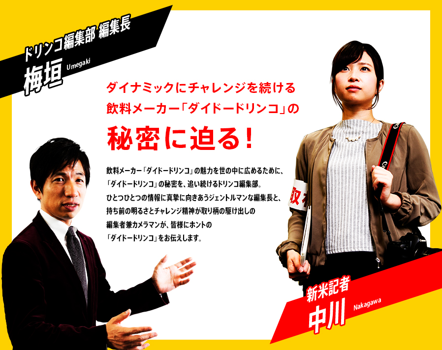 『ダイナミックにチャレンジを続ける飲料メーカー「ダイドードリンコ」の秘密に迫る！』　飲料メーカー「ダイドードリンコ」を世の中に広めるために、「ダイドードリンコ」の秘密を、追い続けるドリンコ編集部。ひとつひとつの情報に真摯に向きあうジェントルマンな編集長と、持ち前の明るさとチャレンジ精神が取り柄の駆け出しの編集者兼カメラマンが、皆様にホントの「ダイドードリンコ」をお伝えします。「ドリンコ編集部 編集長　梅垣」「新米記者　中川」