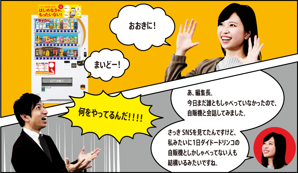 「おおきに！」「まいどー！」「何をやってるんだ！！！！」「あ、編集長。今日まだ誰ともしゃべっていなかったので、自販機と会話してみました。さっき SNSを見てたんですけど、私みたいに1日ダイドードリンコの自販機としかしゃべってない人も結構いるみたいですね。」