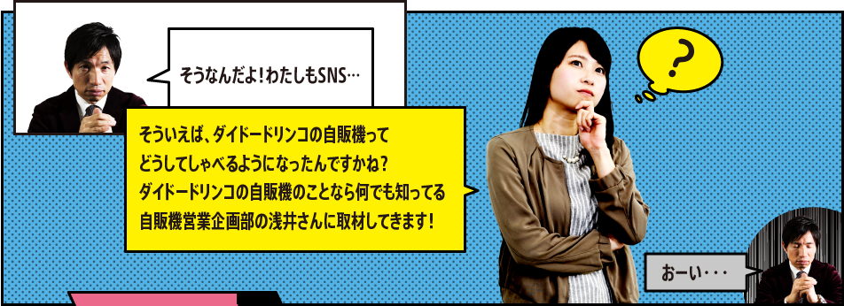 「そうなんだよ！わたしもSNS…」「そういえば、ダイドードリンコの自販機ってどうしてしゃべるようになったんですかね？ダイドードリンコの自販機のことなら何でも知ってる自販機営業企画部の浅井さんに取材してきます！」「おーい・・・」