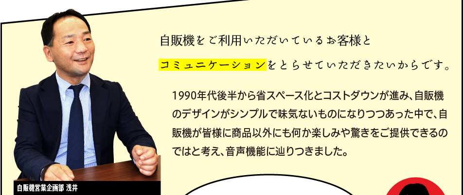 「自販機をご利用いただいているお客様とコミュニケーションをとらせていただきたいからです。1990年代後半から省スペース化とコストダウンが進み、自販機のデザインがシンプルで味気ないものになりつつあった中で、自販機が皆様に商品以外にも何か楽しみや驚きをご提供できるのではと考え、音声機能に辿りつきました。」自販機営業企画部 浅井