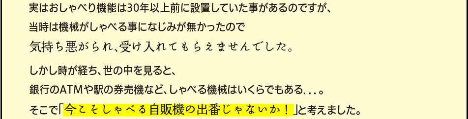 「実はおしゃべり機能は30年以上前に設置していた事があるのですが、当時は機械がしゃべる事になじみが無かったので気持ち悪がられ、受け入れてもらえませんでした。しかし時が経ち、世の中を見ると、銀行のATMや駅の券売機など、しゃべる機械はいくらでもある．．．。そこで「今こそしゃべる自販機の出番じゃないか！」と考えました。」