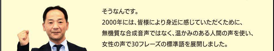 「そうなんです。2000年には、皆様により身近に感じていただくために、無機質な合成音声ではなく、温かみのある人間の声を使い、女性の声で30フレーズの標準語を展開しました。」