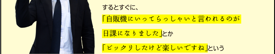 「するとすぐに、「自販機にいってらっしゃいと言われるのが日課になりました」とか「ビックリしたけど楽しいですね」という」