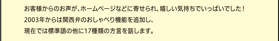 「お客様からのお声が、ホームページなどに寄せられ、嬉しい気持ちでいっぱいでした！2003年からは関西弁のおしゃべり機能を追加し、現在では標準語の他に17種類の方言を話します。」