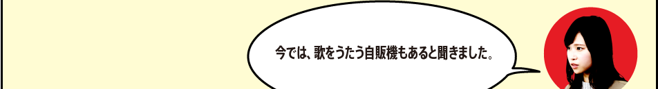 「今では、歌をうたう自販機もあると聞きました。」