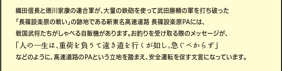 「織田信長と徳川家康の連合軍が、大量の鉄砲を使って武田勝頼の軍を打ち破った「長篠設楽原の戦い」の跡地で設楽原PAには、戦国武将たちがしゃべる自販機があります。お釣りを受け取る際のメッセージが、「人の一生は、重荷を負うて遠き道を行くが如し。急ぐべからず」などのように、高速道路のPAという立地を踏まえ、安全運転を促す文言になっています。」