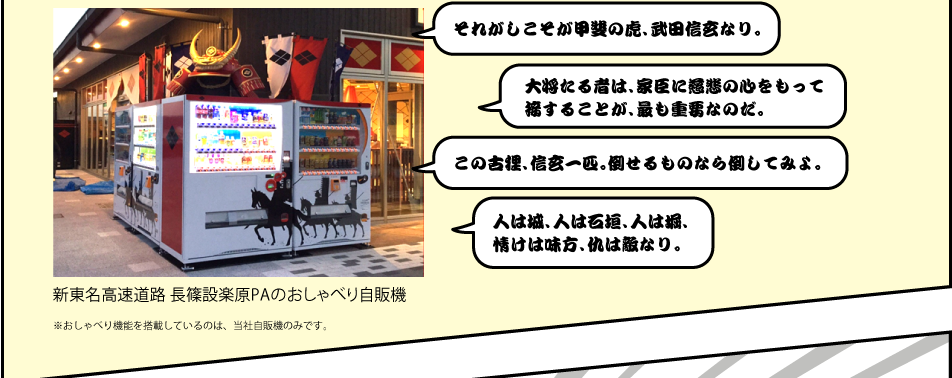 新東名高速道路 長篠設楽原PAのおしゃべり自販機 ※おしゃべり機能を搭載しているのは、当社自販機のみです。「それがしこそが甲斐の虎、武田信玄なり。」「大将たる者は、家臣に慈悲の心をもって接することが、最も重要なのだ。」「この古狸、信玄一匹。倒せるものなら倒してみよ。」「人は城、人は石垣、人は堀、情けは味方、仇は敵なり。」