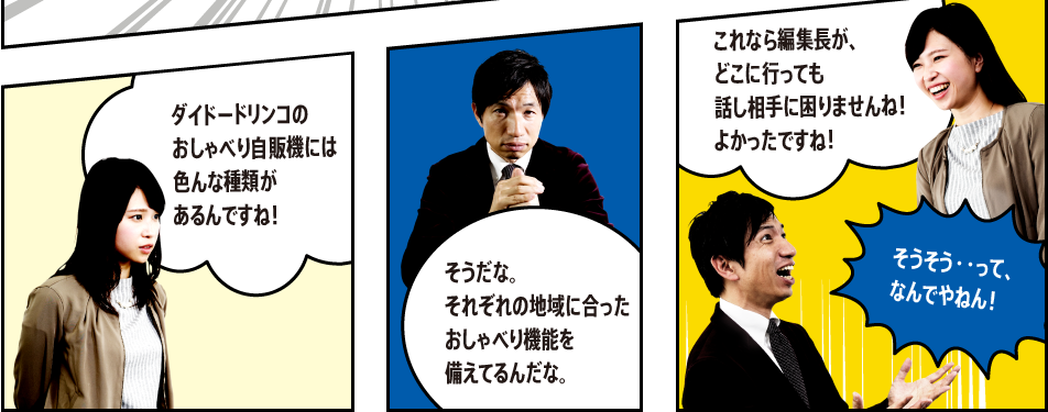 「ダイドードリンコのおしゃべり自販機には色んな種類があるんですね！」「そうだな。それぞれの地域に合ったおしゃべり機能を備えてるんだな。」「これなら編集長が、どこに行っても話し相手に困りませんね！よかったですね！」「そうそう・・って、なんでやねん！ 」