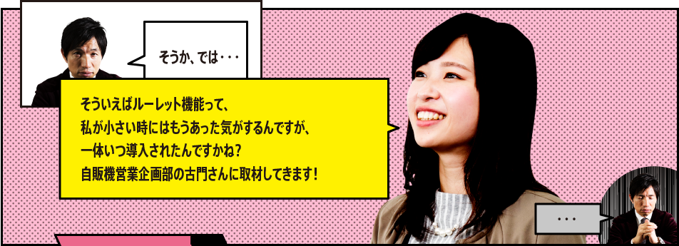 「そうか、では・・・」「そういえばルーレット機能って、私が小さい時にはもうあった気がするんですが、一体いつ導入されたんですかね？自販機営業企画部の古門さんに取材してきます！」「・・・」