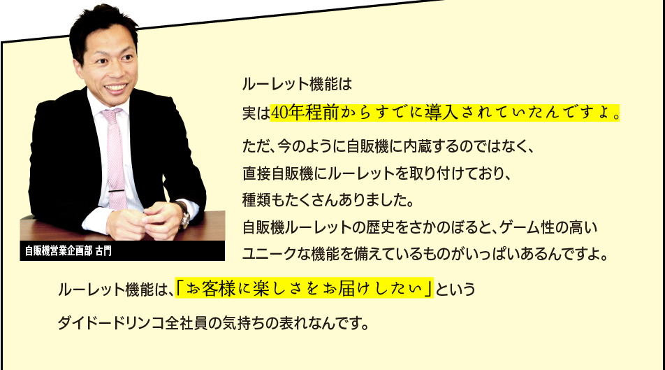 「ルーレット機能は実は40年程前からすでに導入されていたんですよ。ただ、今のように自販機に内蔵するのではなく、直接自販機にルーレットを取り付けており、種類もたくさんありました。自販機ルーレットの歴史をさかのぼると、ゲーム性の高いユニークな機能を備えているものがいっぱいあるんですよ。ルーレット機能は、「お客様に楽しさをお届けしたい」 というダイドードリンコグループの気持ちの表れなんです。」自販機営業企画部　古門