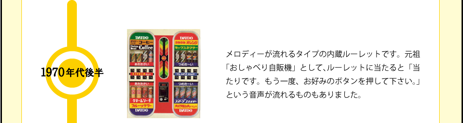 1970年代後半 メロディーが流れるタイプの内蔵ルーレットです。元祖「おしゃべり自販機」として、ルーレットに当たると「当たりです。もう一度、お好みのボタンを押して下さい。」という音声が流れるものもありました。