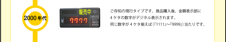 2000年代 ご存知の現行タイプです。商品購入後、金額表示部に4ケタの数字がデジタル表示されます。同じ数字が4ケタ揃えば（『1111』～『9999』）当たりです。