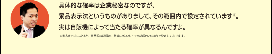 「具体的な確率は企業秘密なのですが、景品表示法というものがありまして、その範囲内で設定されています※。実は自販機によって当たる確率が異なるんですよ。」※景品表示法に基づき、景品類の総額は、懸賞に係る売上予定総額の2％以内で設定しております。