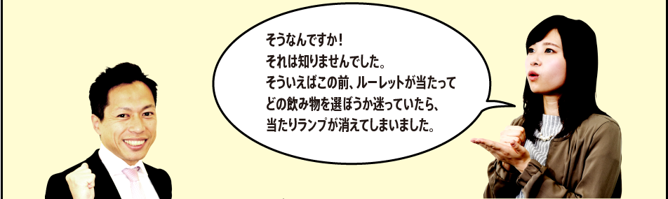 「そうなんですか！それは知りませんでした。そういえばこの前、ルーレットが当たってどの飲み物を選ぼうか迷っていたら、当たりランプが消えてしまいました。」