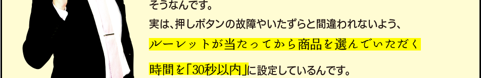 「そうなんです。実は、押しボタンの故障やいたずらと間違われないよう、ルーレットが当たってから商品を選んでいただく時間を「30秒以内」に設定しているんです。」