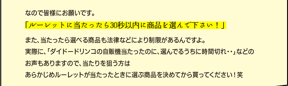 「なので皆様にお願いです。「ルーレットに当たったら30秒以内に商品を選んで下さい！」また、当たったら選べる商品も法律などにより制限があるんですよ。実際に、「ダイドードリンコの自販機当たったのに、選んでるうちに時間切れ・・」などのお声もありますので、当たりを狙う方はあらかじめルーレットが当たったときに選ぶ商品を決めてから買ってください！笑」