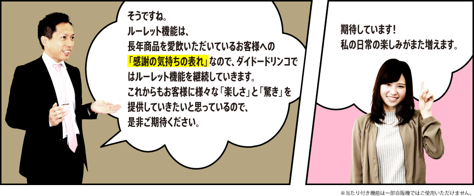 「そうですね。ルーレット機能は、長年商品を愛飲いただいているお客様への「感謝の気持ちの表れ」なので、ダイドードリンコではルーレット機能を継続していきます。これからもお客様に様々な「楽しさ」と「驚き」を提供していきたいと思っているので、是非ご期待ください。」「期待しています！私の日常の楽しみがまた増えます。」※当たり付き機能は一部自販機ではご使用いただけません。