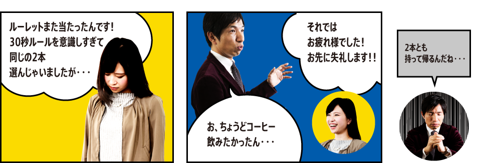 「ルーレットまた当たったんです！30秒ルールを意識しすぎて同じの2本選んじゃいましたが・・・」「お、ちょうどコーヒー飲みたかったん・・・」「それではお疲れ様でした！お先に失礼します！！」「2本とも持って帰るんだね・・・」