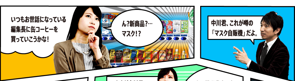 いつもお世話になっている編集長に缶コーヒーを買っていこうかな！ ん？新商品？…マスク！？ 中川君、これが噂の「マスク自販機」だよ。 