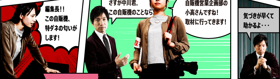 編集長！！ この自販機、特ダネの匂いがします！ さすが中川君。この自販機のことなら、、、自販機営業企画部の小高さんですね！取材に行ってきます！ 気づきが早くて助かるよ・・・