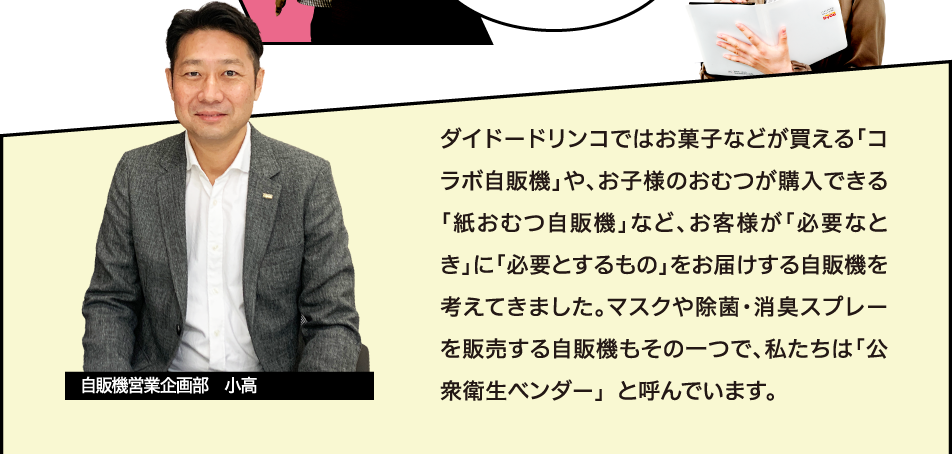 [自販機営業企画部　小高] ダイドーではお菓子などが買える「コラボ自販機」や、お子様のおむつが購入できる「紙おむつ自販機」など、お客様が「必要なとき」に「必要とするもの」をお届けする自販機を考えてきました。マスクや除菌・消臭スプレーを販売する自販機もその一つで、私たちは「公衆衛生ベンダー」 と呼んでいます。