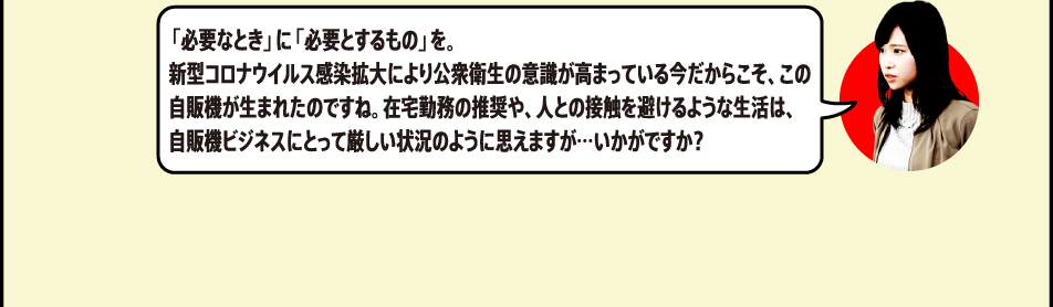 「必要なとき」に「必要とするもの」を。新型コロナウイルス感染拡大により公衆衛生の意識が高まっている今だからこそ、この自販機が生まれたのですね。在宅勤務の推奨や、人との接触を避けるような生活は、自販機ビジネスにとって厳しい状況のように思えますが…いかがですか？