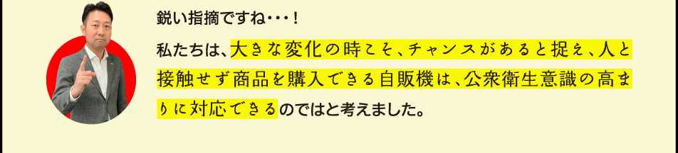 鋭い指摘ですね…！私たちは、大きな変化の時こそ、チャンスがあると捉え、人と接触せずに商品を購入できる自販機は、公衆衛生意識の高まりに対応できるのではと考えました。