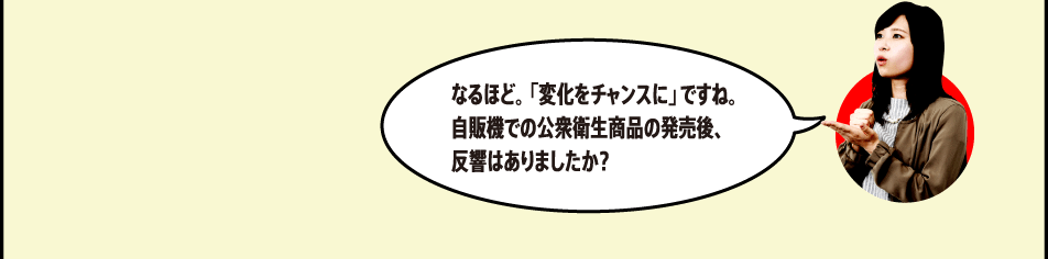 なるほど。「変化をチャンスに」ですね。自販機での公衆衛生商品の発売後、反響はありましたか？