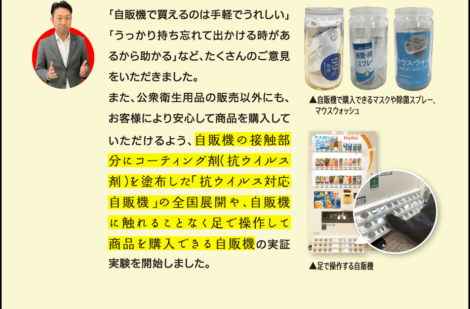 「自販機で買えるのは手軽でうれしい」「うっかり持ち忘れて出かける時があるから助かる」など、たくさんのご意見をいただきました。また、公衆衛生用品の販売以外にも、お客様により安心して商品を購入していただけるよう、自販機の接触部分にコーティング剤（抗ウイルス剤）を塗布した「抗ウイルス対応自販機」の全国展開や、自販機に触れることなく足で操作して商品を購入できる自販機の実証実験を開始しました。