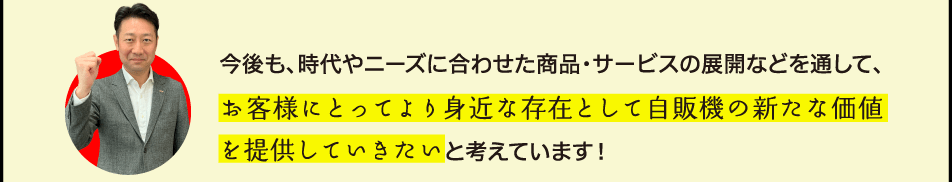 今後も、時代やニーズに合わせた商品・サービスの展開などを通して、お客様にとってより身近な存在として自販機の新たな価値を提供していきたいと考えています！