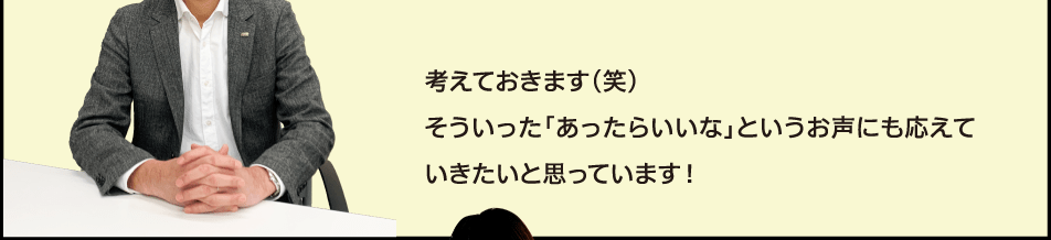 考えておきます(笑)そういった「あったらいいな」というお声にも応えていきたいと思っています！