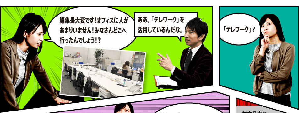 編集長大変です！オフィスに人があまりいません！みなさんどこへ行ったんでしょう！？ああ、「テレワーク」を活用しているんだな。「テレワーク」？