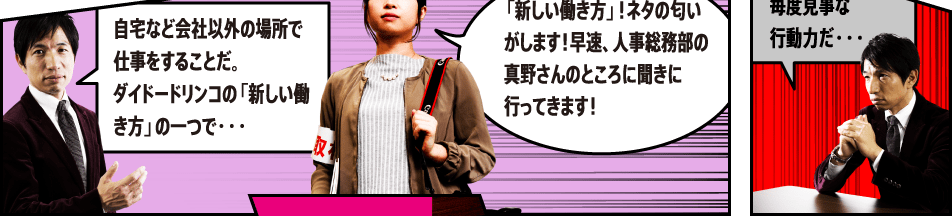 自宅など会社以外の場所で仕事をすることだ。ダイドードリンコの「新しい働き方」の一つで・・・「新しい働き方」！ネタの匂いがします！早速、人事総務部の真野さんのところに聞きに行ってきます！毎度見事な行動力だ・・・