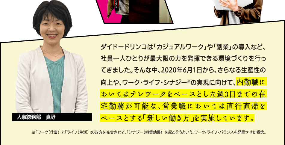 ダイドードリンコは「カジュアルワーク」や「副業」の導入など、社員一人ひとりが最大限の力を発揮できる環境づくりを行ってきました。そんな中、2020年6月1日から、さらなる生産性の向上や、ワーク・ライフ・シナジー※の実現に向けて、内勤職においてはテレワークをベースとした週3日までの在宅勤務が可能な、営業職においては直行直帰をベースとする「新しい働き方」を実施しています。