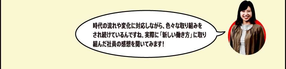 時代の流れや変化に対応しながら、色々な取り組みをされ続けているんですね。実際に「新しい働き方」に取り組んだ社員の感想を聞いてみます！