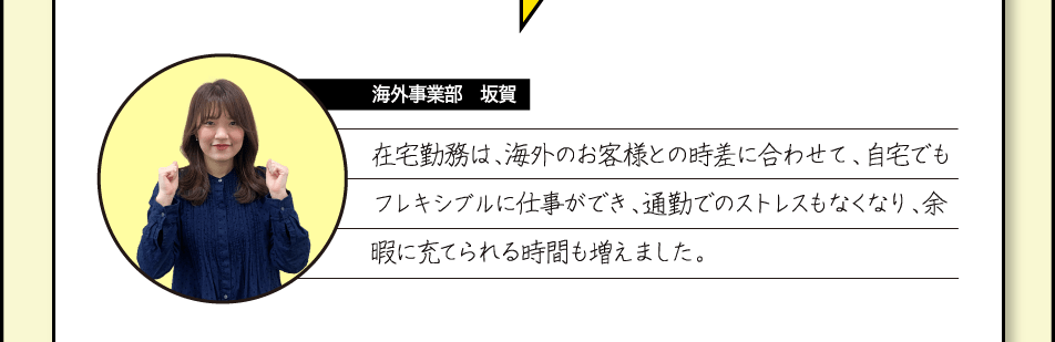 [海外事業部　坂賀] 在宅勤務は、海外のお客様との時差に合わせて、自宅でもフレキシブルに仕事ができ、通勤でのストレスもなくなり、余暇に充てられる時間も増えました。