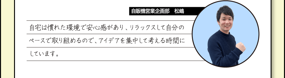 [自販機営業企画部　松嶋] 自宅は慣れた環境で安心感があり、リラックスして自分のペースで取り組めるので、アイデアを集中して考える時間にしています。