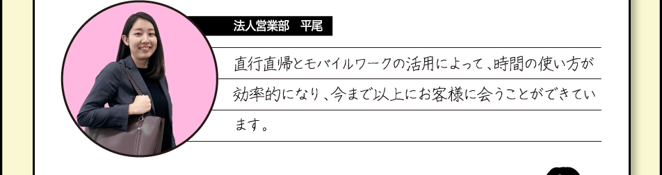 [法人営業部　平尾] 直行直帰とモバイルワークの活用によって、時間の使い方が効率的になり、今まで以上にお客様に会うことができています。