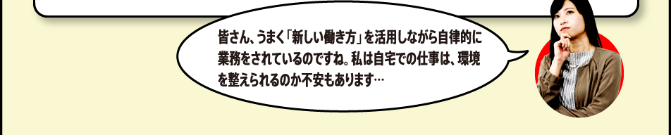 皆さん、うまく「新しい働き方」を活用しながら自律的に業務をされているのですね。私は自宅での仕事は、環境を整えられるのか不安もあります…