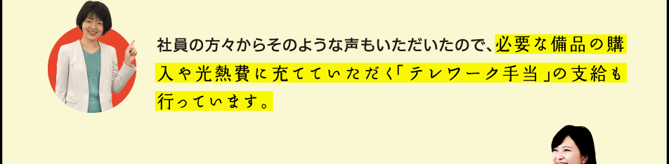 社員の方々からそのような声もいただいたので、必要な備品の購入や光熱費に充てていただく「テレワーク手当」の支給も行っています。