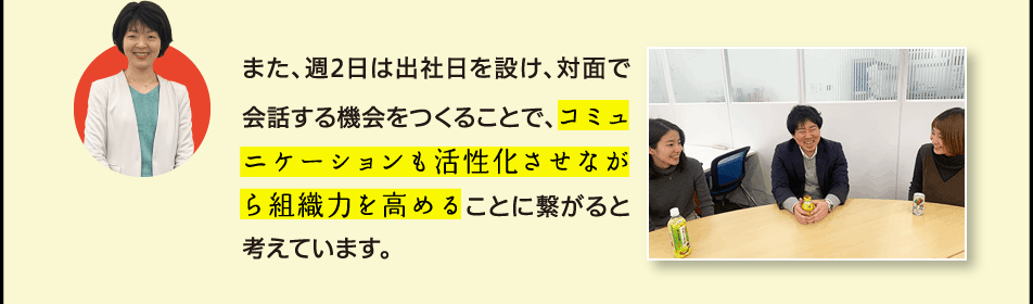 また、週2日は出社日を設け、対面で会話する機会をつくることで、コミュニケーションも活性化させながら組織力を高めることに繋がると考えています。