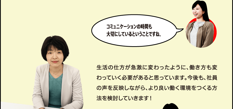 コミュニケーションの時間も大切にしているということですね。 生活の仕方が急激に変わったように、働き方も変わっていく必要があると思っています。今後も、社員の声を反映しながら、より良い働く環境をつくる方法を検討していきます！