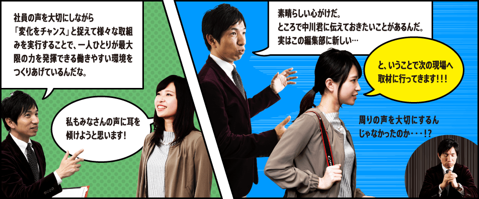 社員の声を大切にしながら「変化をチャンス」と捉えて様々な取組みを実行することで、一人ひとりが最大限の力を発揮できる働きやすい環境をつくりあげているんだな。私もみなさんの声に耳を傾けようと思います！素晴らしい心がけだ。ところで中川君に伝えておきたいことがあるんだ。実はこの編集部に新しい… と、いうことで次の現場へ取材に行ってきます！！！ 周りの声を大切にするんじゃなかったのか・・・！？