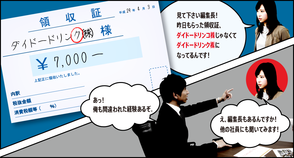 「見て下さい編集長！昨日もらった領収証、ダイドードリンコ㈱じゃなくてダイドードリンク㈱になってるんです！」「あっ！俺も間違われた経験あるぞ。」「え、編集長もあるんですか！他の社員にも聞いてみます！」