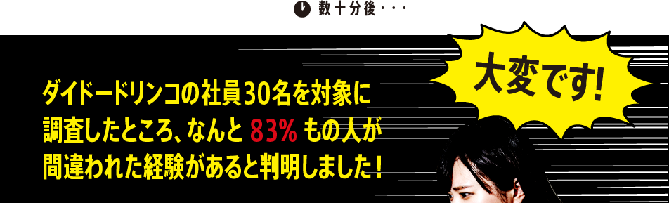 数十分後・・・「大変です！ダイドードリンコの社員30名を対象に調査したところ、なんと83%もの人が間違われた経験があると判明しました！」