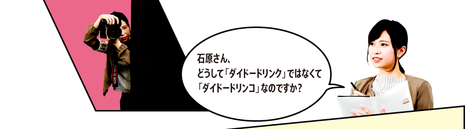 「石原さん、どうして「ダイドードリンク」ではなくて「ダイドードリンコ」なのですか？」