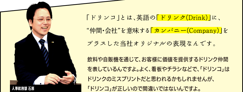 「「ドリンコ」とは、英語の「ドリンク(Drink)」に、“仲間・会社”を意味する「カンパニー(Company)」をプラスした当社オリジナルの表現なんです。飲料や自販機を通じて、お客様に価値を提供するドリンク仲間を表しているんですよ。よく、看板やチラシなどで、「ドリンコ」はドリンクのミスプリントだと思われるかもしれませんが、「ドリンコ」が正しいので間違いではないんですよ。」人事総務部 石原