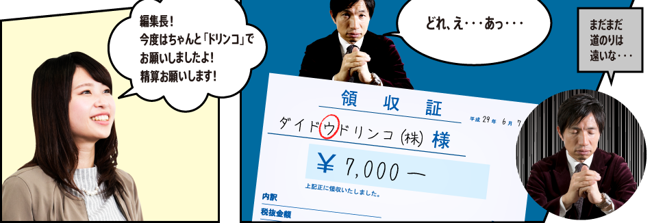 「編集長！ 今度はちゃんと「ドリンコ」でお願いしましたよ！ 精算お願いします！」「どれ、え・・・あっ・・・」ダイドウドリンコ（株）「まだまだ道のりは遠いな・・・」