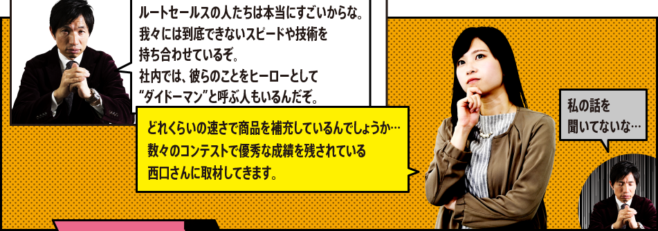 「ルートセールスの人たちは本当にすごいからな。我々には到底できないスピードや技術を持ち合わせているぞ。社内では、彼らのことをヒーローとして“ダイドーマン”と呼ぶ人もいるんだぞ。」「どれくらいの速さで商品を補充しているんでしょうか…数々のコンテストで優秀な成績を残されている西口さんに取材してきます。」「私の話を聞いてないな…」